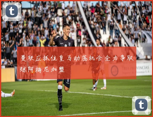 曼联应抓住皇马动荡机会全力争取琼阿梅尼加盟