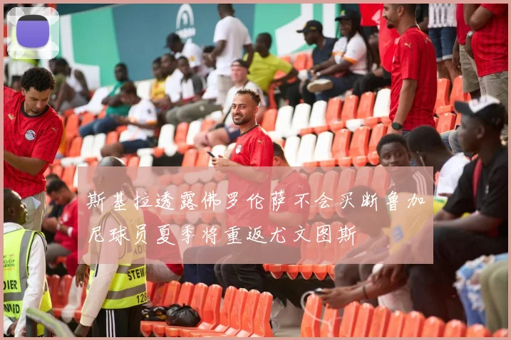 斯基拉透露佛罗伦萨不会买断鲁加尼球员夏季将重返尤文图斯