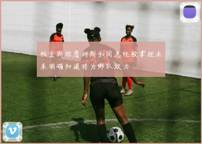 帕金斯称詹姆斯如同总统般掌控未来明确知道将为哪队效力
