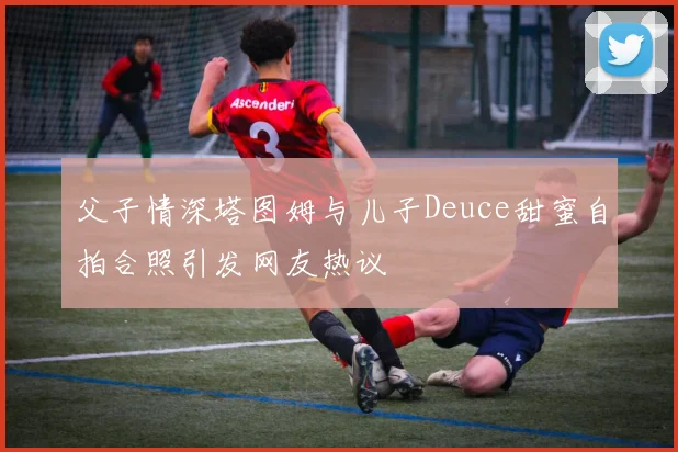 父子情深塔图姆与儿子Deuce甜蜜自拍合照引发网友热议