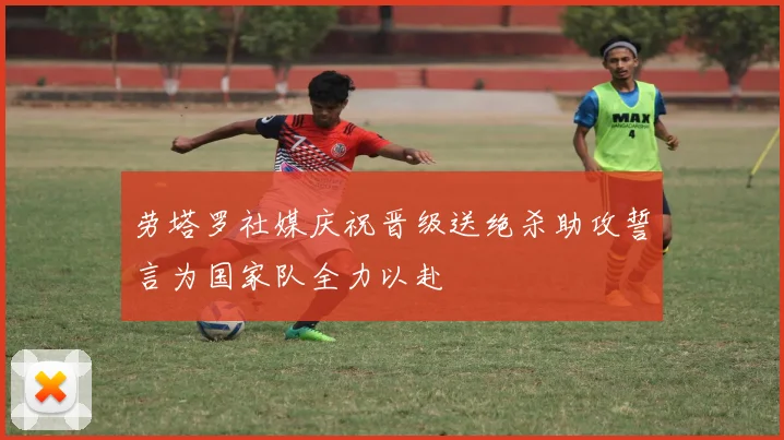 劳塔罗社媒庆祝晋级送绝杀助攻誓言为国家队全力以赴