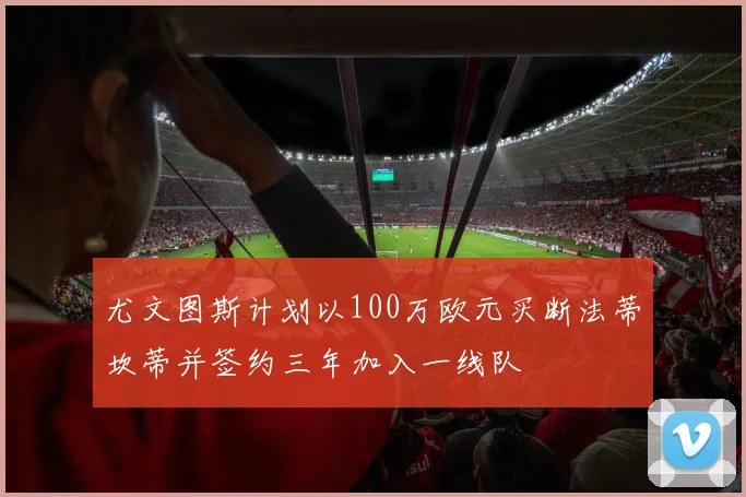尤文图斯计划以100万欧元买断法蒂坎蒂并签约三年加入一线队