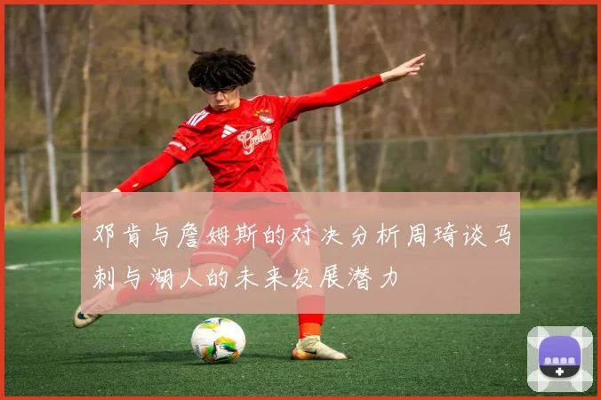 邓肯与詹姆斯的对决分析周琦谈马刺与湖人的未来发展潜力