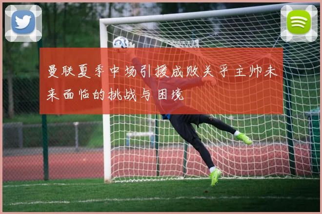 曼联夏季中场引援成败关乎主帅未来面临的挑战与困境