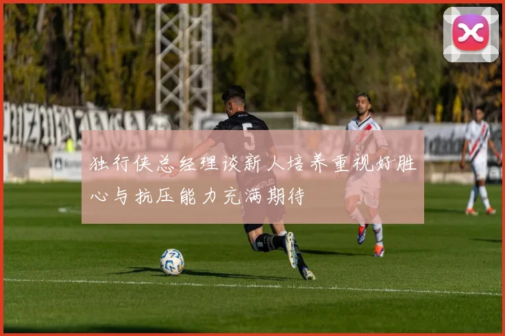 独行侠总经理谈新人培养重视好胜心与抗压能力充满期待