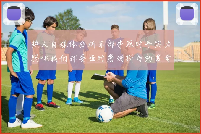 热火自媒体分析东部夺冠对手实力弱化我们却要面对詹姆斯与约基奇的挑战