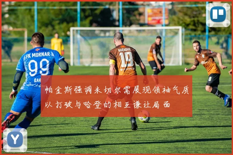 帕金斯强调米切尔需展现领袖气质以打破与哈登的相互谦让局面