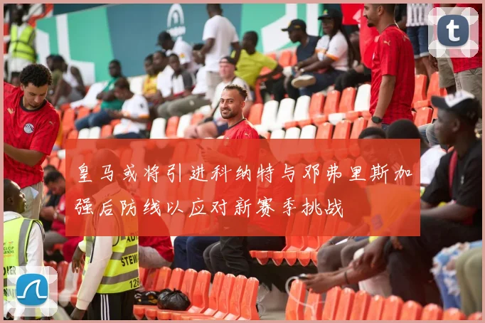 皇马或将引进科纳特与邓弗里斯加强后防线以应对新赛季挑战