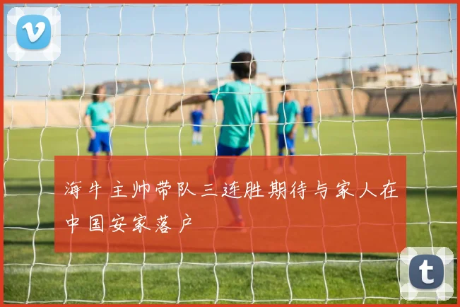 海牛主帅带队三连胜期待与家人在中国安家落户