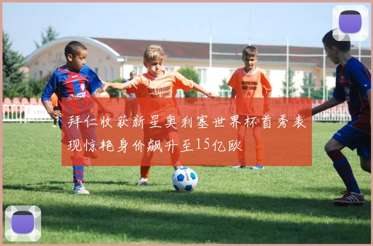 拜仁收获新星奥利塞世界杯首秀表现惊艳身价飙升至15亿欧
