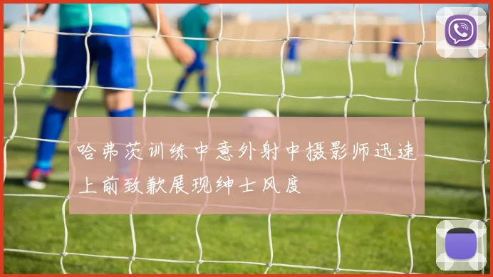 哈弗茨训练中意外射中摄影师迅速上前致歉展现绅士风度